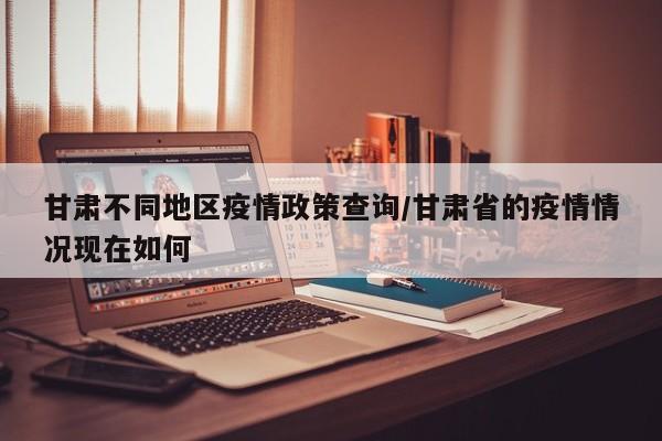 甘肃不同地区疫情政策查询/甘肃省的疫情情况现在如何