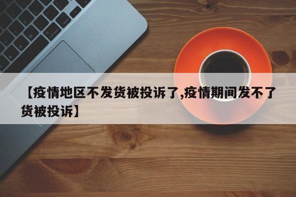 【疫情地区不发货被投诉了,疫情期间发不了货被投诉】