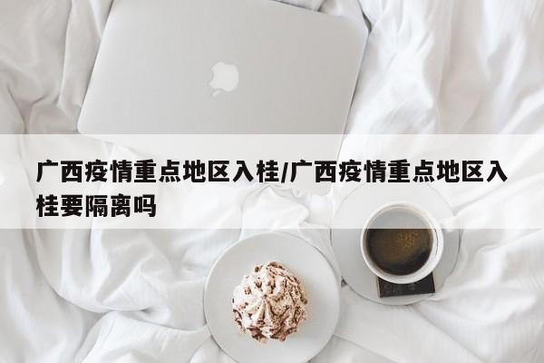 广西疫情重点地区入桂/广西疫情重点地区入桂要隔离吗
