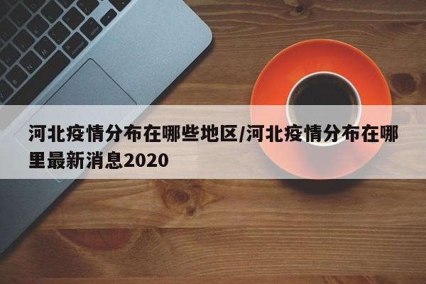 河北疫情分布在哪些地区/河北疫情分布在哪里最新消息2020