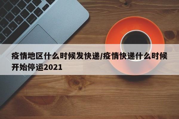 疫情地区什么时候发快递/疫情快递什么时候开始停运2021