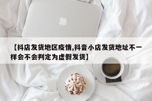 【抖店发货地区疫情,抖音小店发货地址不一样会不会判定为虚假发货】