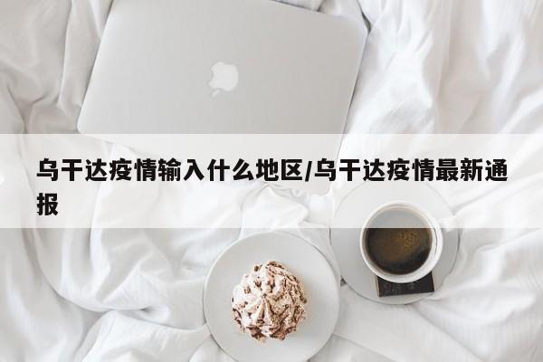 乌干达疫情输入什么地区/乌干达疫情最新通报