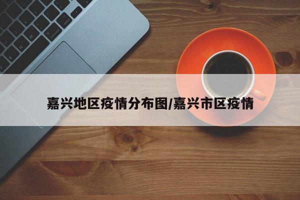嘉兴地区疫情分布图/嘉兴市区疫情