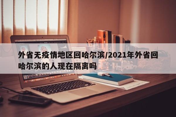 外省无疫情地区回哈尔滨/2021年外省回哈尔滨的人现在隔离吗