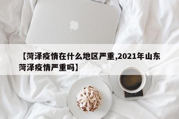 【菏泽疫情在什么地区严重,2021年山东菏泽疫情严重吗】