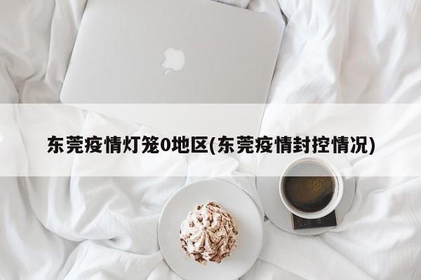 东莞疫情灯笼0地区(东莞疫情封控情况)