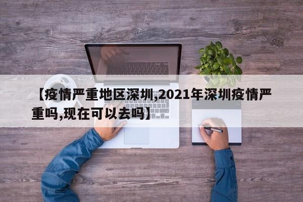 【疫情严重地区深圳,2021年深圳疫情严重吗,现在可以去吗】