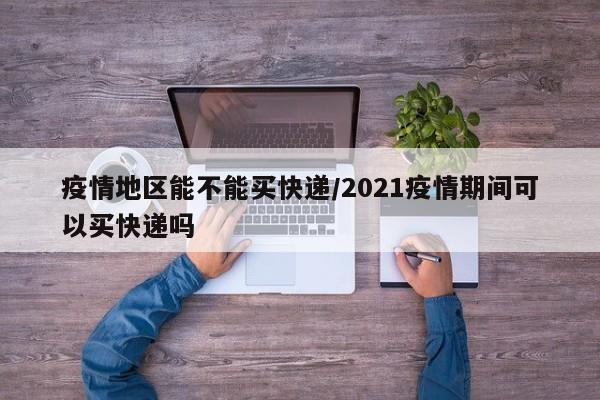 疫情地区能不能买快递/2021疫情期间可以买快递吗