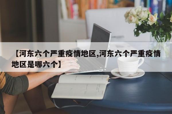 【河东六个严重疫情地区,河东六个严重疫情地区是哪六个】