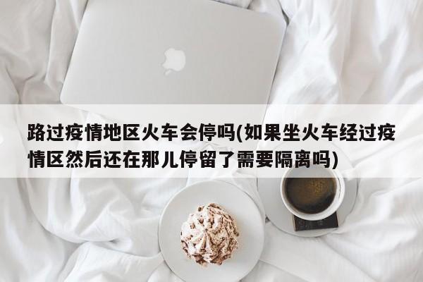 路过疫情地区火车会停吗(如果坐火车经过疫情区然后还在那儿停留了需要隔离吗)