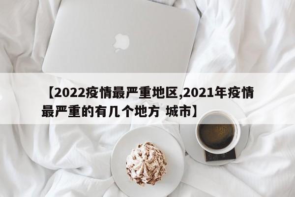 【2022疫情最严重地区,2021年疫情最严重的有几个地方 城市】