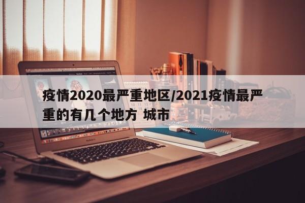 疫情2020最严重地区/2021疫情最严重的有几个地方 城市