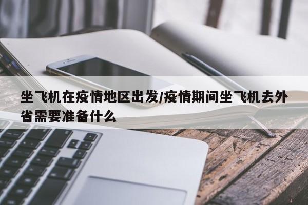 坐飞机在疫情地区出发/疫情期间坐飞机去外省需要准备什么