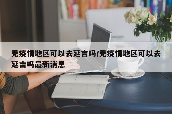 无疫情地区可以去延吉吗/无疫情地区可以去延吉吗最新消息