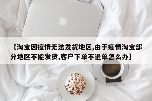 【淘宝因疫情无法发货地区,由于疫情淘宝部分地区不能发货,客户下单不退单怎么办】