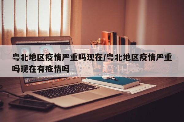 粤北地区疫情严重吗现在/粤北地区疫情严重吗现在有疫情吗