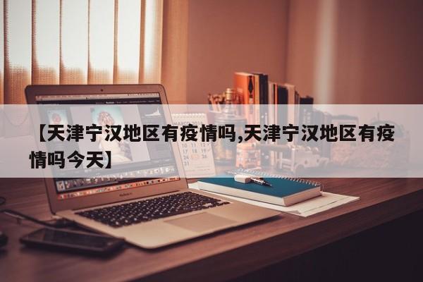 【天津宁汉地区有疫情吗,天津宁汉地区有疫情吗今天】