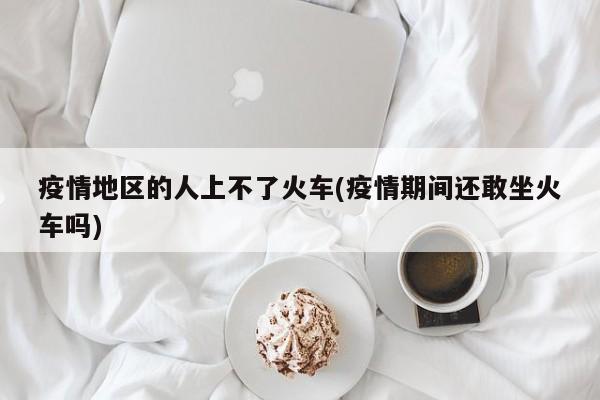 疫情地区的人上不了火车(疫情期间还敢坐火车吗)
