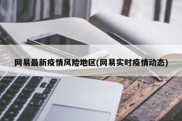 网易最新疫情风险地区(网易实时疫情动态)
