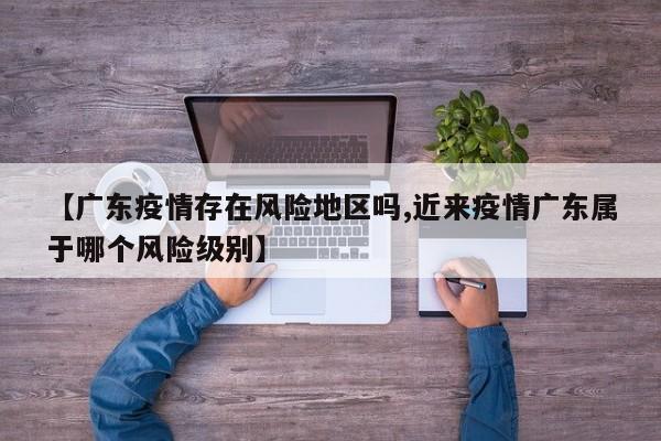 【广东疫情存在风险地区吗,近来疫情广东属于哪个风险级别】
