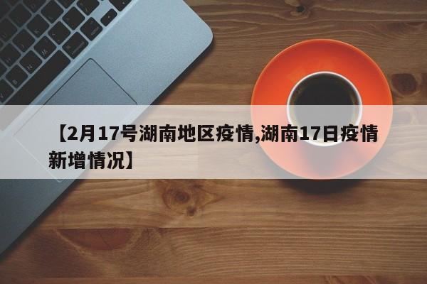 【2月17号湖南地区疫情,湖南17日疫情新增情况】