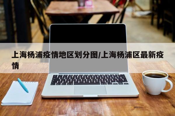 上海杨浦疫情地区划分图/上海杨浦区最新疫情