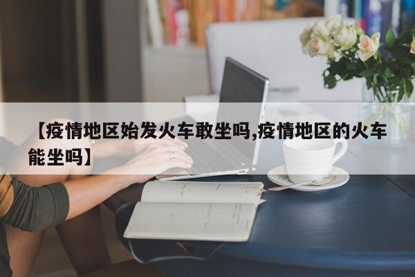 【疫情地区始发火车敢坐吗,疫情地区的火车能坐吗】