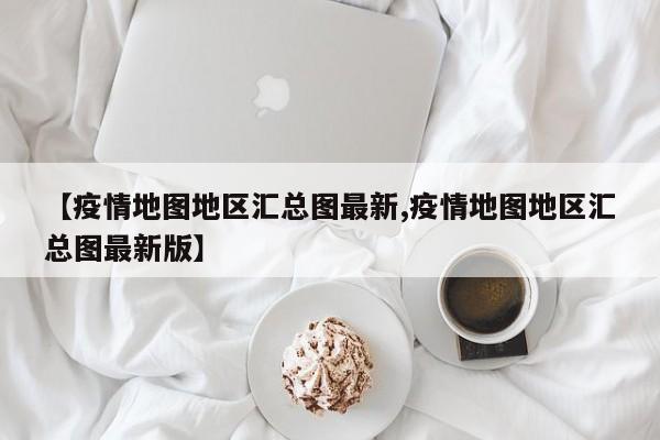 【疫情地图地区汇总图最新,疫情地图地区汇总图最新版】