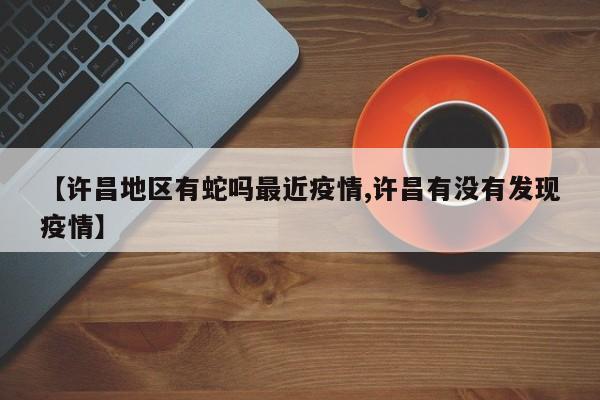 【许昌地区有蛇吗最近疫情,许昌有没有发现疫情】