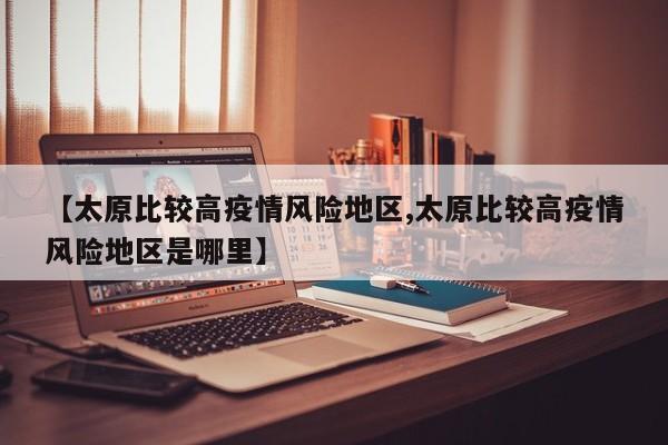 【太原比较高疫情风险地区,太原比较高疫情风险地区是哪里】