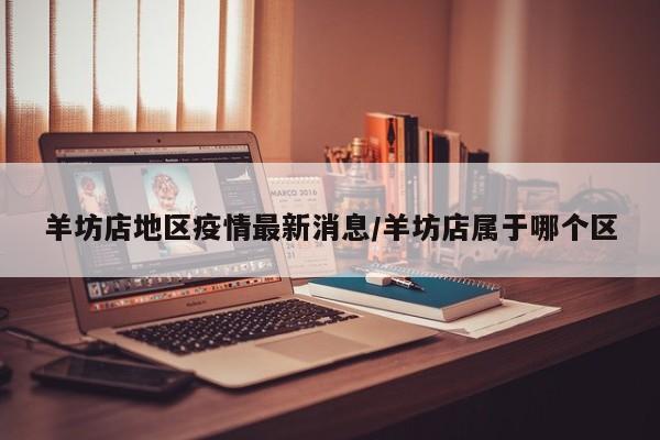 羊坊店地区疫情最新消息/羊坊店属于哪个区