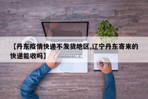【丹东疫情快递不发货地区,辽宁丹东寄来的快递能收吗】