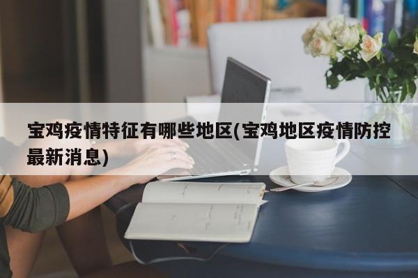 宝鸡疫情特征有哪些地区(宝鸡地区疫情防控最新消息)