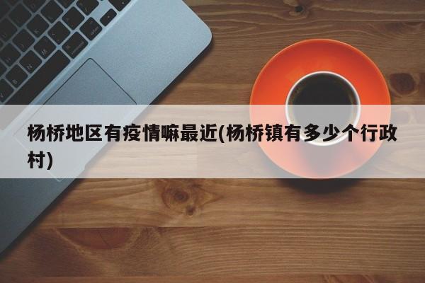 杨桥地区有疫情嘛最近(杨桥镇有多少个行政村)