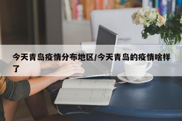 今天青岛疫情分布地区/今天青岛的疫情啥样了