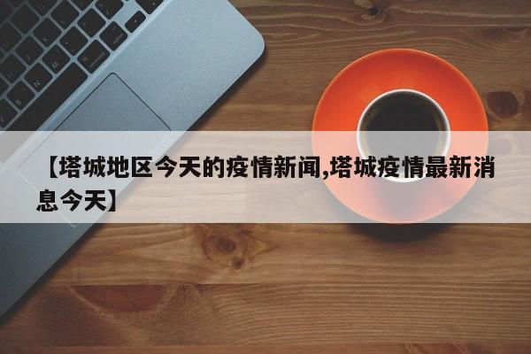 【塔城地区今天的疫情新闻,塔城疫情最新消息今天】