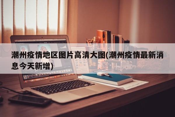 潮州疫情地区图片高清大图(潮州疫情最新消息今天新增)
