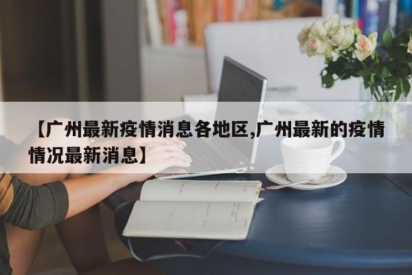 【广州最新疫情消息各地区,广州最新的疫情情况最新消息】