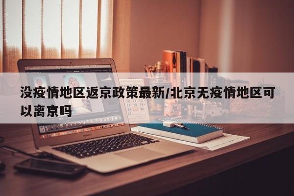 没疫情地区返京政策最新/北京无疫情地区可以离京吗