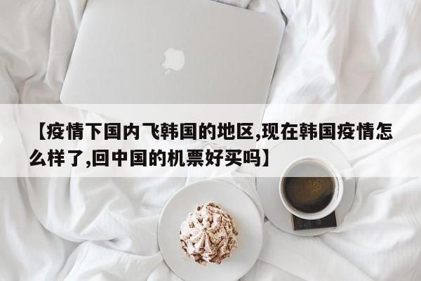【疫情下国内飞韩国的地区,现在韩国疫情怎么样了,回中国的机票好买吗】