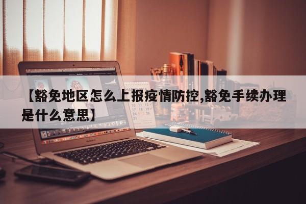 【豁免地区怎么上报疫情防控,豁免手续办理是什么意思】