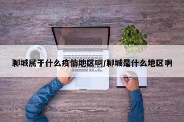 聊城属于什么疫情地区啊/聊城是什么地区啊