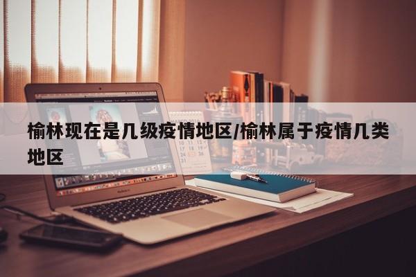 榆林现在是几级疫情地区/榆林属于疫情几类地区