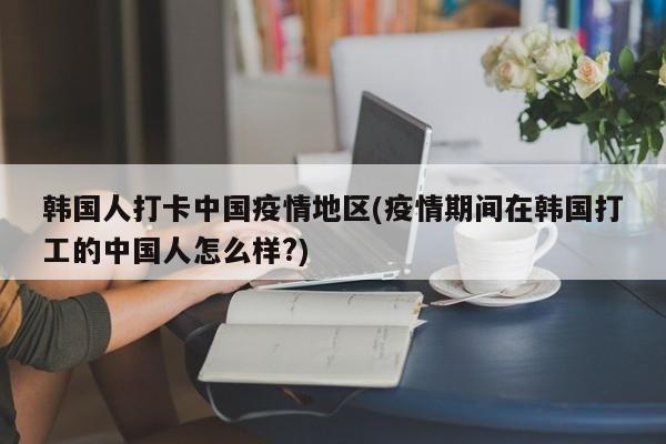 韩国人打卡中国疫情地区(疫情期间在韩国打工的中国人怎么样?)