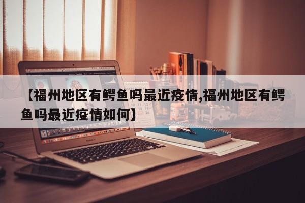 【福州地区有鳄鱼吗最近疫情,福州地区有鳄鱼吗最近疫情如何】