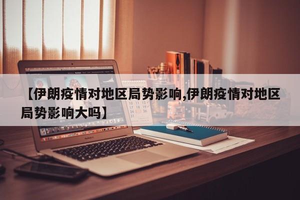 【伊朗疫情对地区局势影响,伊朗疫情对地区局势影响大吗】