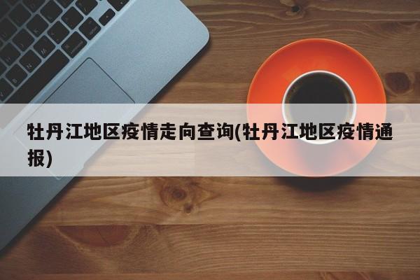 牡丹江地区疫情走向查询(牡丹江地区疫情通报)