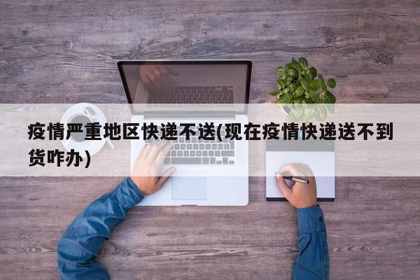 疫情严重地区快递不送(现在疫情快递送不到货咋办)