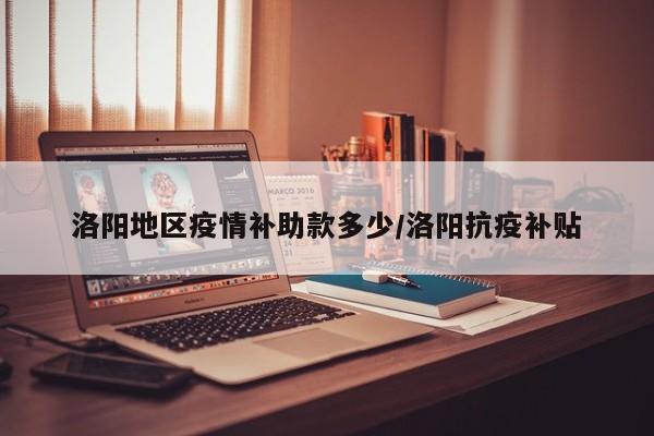 洛阳地区疫情补助款多少/洛阳抗疫补贴